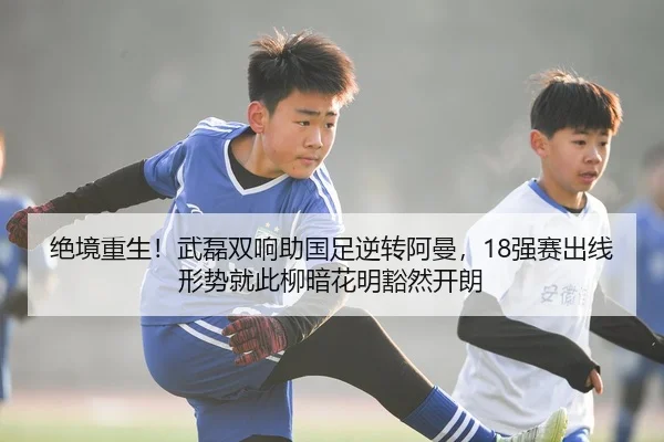 绝境重生！武磊双响助国足逆转阿曼，18强赛出线形势就此柳暗花明豁然开朗