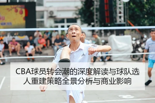 CBA球员转会潮的深度解读与球队选人重建策略全景分析与商业影响