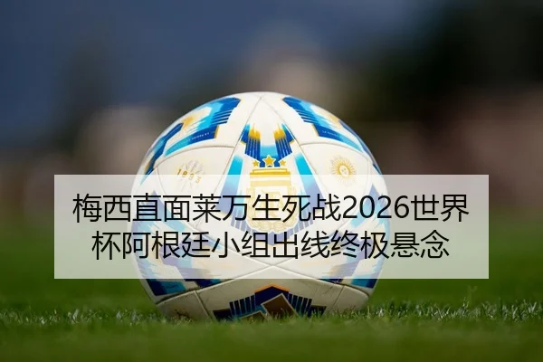 梅西直面莱万生死战2026世界杯阿根廷小组出线终极悬念