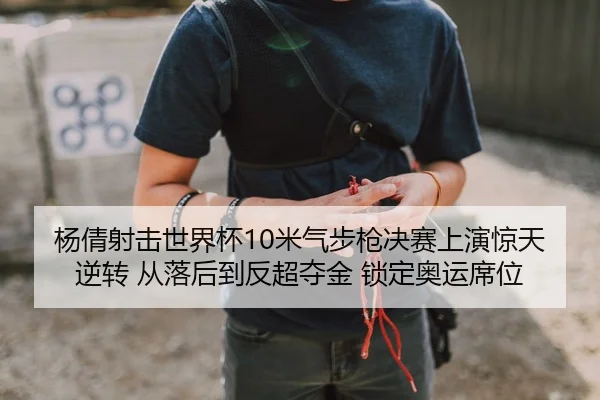 杨倩射击世界杯10米气步枪决赛上演惊天逆转 从落后到反超夺金 锁定奥运席位